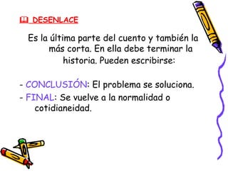  DESENLACE

 Es la última parte del cuento y también la
      más corta. En ella debe terminar la
           historia. Pueden escribirse:

- CONCLUSIÓN: El problema se soluciona.
- FINAL: Se vuelve a la normalidad o
    cotidianeidad.
 