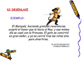  DESENLACE


 EJEMPLO:

  El Marqués, haciendo grandes reverencias,
aceptó el honor que le hacia el Rey; y ese mismo
día se casó con la Princesa. El gato se convirtió
en gran señor, y ya no corrió tras las ratas sino
                para divertirse.
                                  “EL GATO CON BOTAS”
                                     CHARLES PERRAULT
 