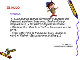  NUDO

 EJEMPLO:

  (…) Los padres apenas durmieron y después del
 desayuno siguieron buscando. Cayó la lluvia y
 después nevó, y los padres seguían buscando:
 - ¡Garbancito! ¿Dónde estás? - Llamaban a voz en
 grito.
 - ¡Aquí estoy! ¡En la tripita del buey, donde ni
 nieva ni llueve! - Escucharon a lo lejos (…)


                                           “PULGARCITO”
                                   LOS HERMANOS GRIMM
 