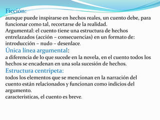 Ficción:  aunque puede inspirarse en hechos reales, un cuento debe, para funcionar como tal, recortarse de la realidad.Argumental: el cuento tiene una estructura de hechos entrelazados (acción – consecuencias) en un formato de: introducción – nudo – desenlace.Única línea argumental:  a diferencia de lo que sucede en la novela, en el cuento todos los hechos se encadenan en una sola sucesión de hechos.Estructura centrípeta:  todos los elementos que se mencionan en la narración del cuento están relacionados y funcionan como indicios del argumento.características, el cuento es breve.