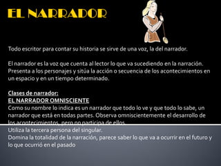 Todo escritor para contar su historia se sirve de una voz, la del narrador.

El narrador es la voz que cuenta al lector lo que va sucediendo en la narración.
Presenta a los personajes y sitúa la acción o secuencia de los acontecimientos en
un espacio y en un tiempo determinado.

Clases de narrador:
EL NARRADOR OMNISCIENTE
Como su nombre lo indica es un narrador que todo lo ve y que todo lo sabe, un
narrador que está en todas partes. Observa omniscientemente el desarrollo de
los acontecimientos, pero no participa de ellos.
Utiliza la tercera persona del singular.
Domina la totalidad de la narración, parece saber lo que va a ocurrir en el futuro y
lo que ocurrió en el pasado
 