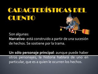 Son algunas:
Narrativo: está construido a partir de una sucesión
de hechos. Se sostiene por la trama.

Un sólo personaje principal: aunque puede haber
otros personajes, la historia hablará de uno en
particular, que es a quien le ocurren los hechos.
 