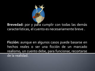 Brevedad: por y para cumplir con todas las demás
características, el cuento es necesariamente breve .


Ficción: aunque en algunos casos puede basarse en
hechos reales o ser una ficción de un marcado
realismo, un cuento debe, para funcionar, recortarse
de la realidad.
 