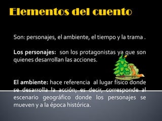 Son: personajes, el ambiente, el tiempo y la trama .

Los personajes: son los protagonistas ya que son
quienes desarrollan las acciones.


El ambiente: hace referencia al lugar físico donde
se desarrolla la acción; es decir, corresponde al
escenario geográfico donde los personajes se
mueven y a la época histórica.
 
