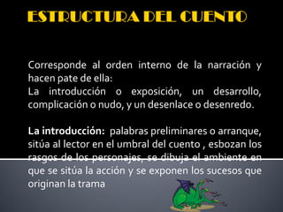Corresponde al orden interno de la narración y
hacen pate de ella:
La introducción o exposición, un desarrollo,
complicación o nudo, y un desenlace o desenredo.

La introducción: palabras preliminares o arranque,
sitúa al lector en el umbral del cuento , esbozan los
rasgos de los personajes, se dibuja el ambiente en
que se sitúa la acción y se exponen los sucesos que
originan la trama
 