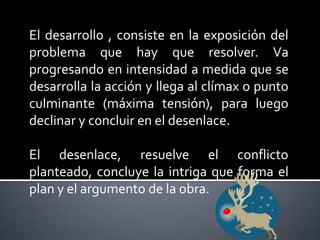 El desarrollo , consiste en la exposición del
problema que hay que resolver. Va
progresando en intensidad a medida que se
desarrolla la acción y llega al clímax o punto
culminante (máxima tensión), para luego
declinar y concluir en el desenlace.

El desenlace, resuelve el conflicto
planteado, concluye la intriga que forma el
plan y el argumento de la obra.
 