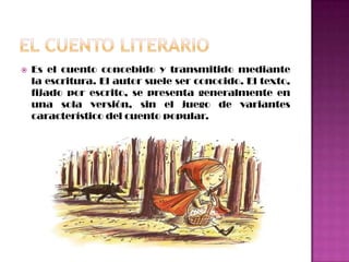 El cuento literarioEs el cuento concebido y transmitido mediante la escritura. El autor suele ser conocido. El texto, fijado por escrito, se presenta generalmente en una sola versión, sin el juego de variantes característico del cuento popular.