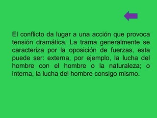 El conflicto da lugar a una acción que provoca
tensión dramática. La trama generalmente se
caracteriza por la oposición de fuerzas, esta
puede ser: externa, por ejemplo, la lucha del
hombre con el hombre o la naturaleza; o
interna, la lucha del hombre consigo mismo.
 
