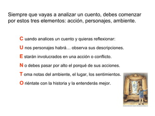 Siempre que vayas a analizar un cuento, debes comenzar por estos tres elementos: acción, personajes, ambiente. C   uando analices un cuento y quieras reflexionar: U   nos personajes habrá… observa sus descripciones. E  starán involucrados en una acción o conflicto. N  o debes pasar por alto el porqué de sus acciones. T  oma notas del ambiente, el lugar, los sentimientos. O  riéntate con la historia y la entenderás mejor. 