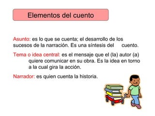 Elementos del cuento Asunto:  es lo que se cuenta; el desarrollo de los  sucesos de la narración. Es una síntesis del  cuento. Tema o idea central:  es el mensaje que el (la) autor (a)  quiere comunicar en su obra. Es la idea en torno  a la cual gira la acción. Narrador:  es quien cuenta la historia. 