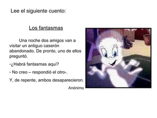 Lee el siguiente cuento: Los fantasmas Una noche dos amigos van a visitar un antiguo caserón abandonado. De pronto, uno de ellos preguntó. ¿Habrá fantasmas aquí? No creo – respondió el otro-. Y, de repente, ambos desaparecieron. Anónimo 