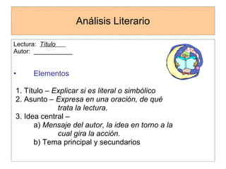 Análisis Literario Lectura:  Título  Autor:  ___________ Elementos   1. Título –  Explicar si es literal o simbólico 2. Asunto –  Expresa en una oración, de qué trata la lectura. 3. Idea central –  a)  Mensaje del autor, la idea en torno a la  cual gira la acción. b) Tema principal y secundarios 