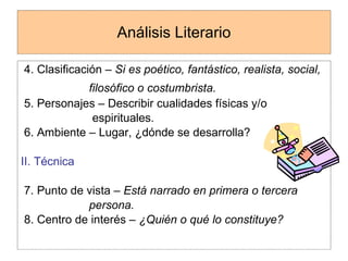 Análisis Literario 4. Clasificación –  Si es poético, fantástico, realista, social,  filosófico o costumbrista.   5. Personajes – Describir cualidades físicas y/o  espirituales. 6. Ambiente – Lugar, ¿dónde se desarrolla? II. Técnica 7. Punto de vista –  Está narrado en primera o tercera  persona. 8. Centro de interés –  ¿Quién o qué lo constituye? 