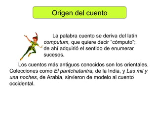 Origen del cuento La palabra cuento se deriva del latín  computum,  que quiere decir “cómputo”; de ahí adquirió el sentido de enumerar sucesos.  Los cuentos más antiguos conocidos son los orientales. Colecciones como  El pantchatantra,  de la India, y  Las mil y una noches , de Arabia, sirvieron de modelo al cuento occidental. 