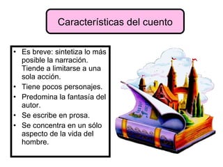 Es breve: sintetiza lo más posible la narración. Tiende a limitarse a una sola acción. Tiene pocos personajes. Predomina la fantasía del autor. Se escribe en prosa. Se concentra en un sólo aspecto de la vida del hombre. Características del cuento 