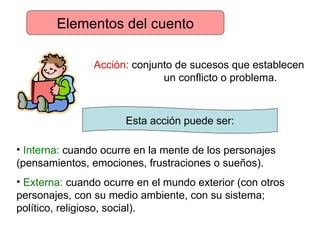 Elementos del cuento Acción:  conjunto de sucesos que establecen      un conflicto o problema.  Esta acción puede ser: Interna:  cuando ocurre en la mente de los personajes  (pensamientos, emociones, frustraciones o sueños). Externa:  cuando ocurre en el mundo exterior (con otros  personajes, con su medio ambiente, con su sistema;  político, religioso, social). 