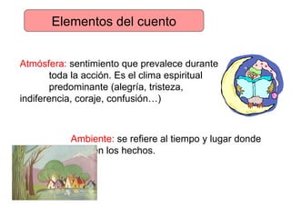 Elementos del cuento Atmósfera:  sentimiento que prevalece durante  toda la acción. Es el clima espiritual  predominante (alegría, tristeza,  indiferencia, coraje, confusión…) Ambiente:  se refiere al tiempo y lugar donde  ocurren los hechos. 