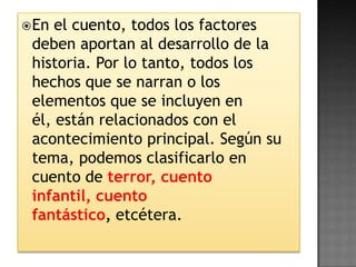  En el cuento, todos los factores
 deben aportan al desarrollo de la
 historia. Por lo tanto, todos los
 hechos que se narran o los
 elementos que se incluyen en
 él, están relacionados con el
 acontecimiento principal. Según su
 tema, podemos clasificarlo en
 cuento de terror, cuento
 infantil, cuento
 fantástico, etcétera.
 