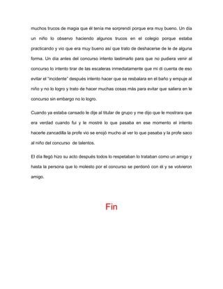 muchos trucos de magia que él tenía me sorprendí porque era muy bueno. Un día

un niño lo observo haciendo algunos trucos en el colegio porque estaba

practicando y vio que era muy bueno así que trato de deshacerse de le de alguna

forma. Un día antes del concurso intento lastimarlo para que no pudiera venir al

concurso lo intento tirar de las escaleras inmediatamente que mi di cuenta de eso

evitar el “incidente” después intento hacer que se resbalara en el baño y empuje al

niño y no lo logro y trato de hacer muchas cosas más para evitar que saliera en le

concurso sin embargo no lo logro.


Cuando ya estaba cansado le dije al titular de grupo y me dijo que le mostrara que

era verdad cuando fui y le mostré lo que pasaba en ese momento el intento

hacerle zancadilla la profe vio se enojó mucho al ver lo que pasaba y la profe saco

al niño del concurso de talentos.


El día llegó hizo su acto después todos lo respetaban lo trataban como un amigo y

hasta la persona que lo molesto por el concurso se perdonó con él y se volvieron

amigo.




                                      Fin
 