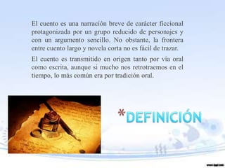 El cuento es una narración breve de carácter ficcional
protagonizada por un grupo reducido de personajes y
con un argumento sencillo. No obstante, la frontera
entre cuento largo y novela corta no es fácil de trazar.
El cuento es transmitido en origen tanto por vía oral
como escrita, aunque si mucho nos retrotraemos en el
tiempo, lo más común era por tradición oral.
 