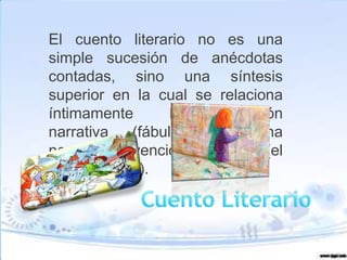 El cuento literario no es una
simple sucesión de anécdotas
contadas, sino una síntesis
superior en la cual se relaciona
íntimamente          la  invención
narrativa      (fábula) con   una
novedosa invención idiomática (el
estilo literario).
 