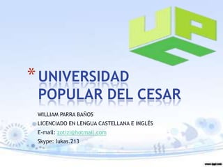 * UNIVERSIDAD
 POPULAR DEL CESAR
 WILLIAM PARRA BAÑOS
 LICENCIADO EN LENGUA CASTELLANA E INGLÉS
 E-mail: zotizi@hotmail.com
 Skype: lukas.213
 