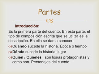 
Introducción:
Es la primera parte del cuento. En esta parte, el
tipo de composición escrita que se utiliza es la
descripción. En ella se dan a conocer:
Cuándo sucede la historia. Época o tiempo
Dónde sucede la historia. lugar
Quién / Quienes son los/as protagonistas y
como son. Personajes del cuento
Partes
 