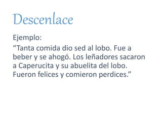 Descenlace
Ejemplo:
“Tanta comida dio sed al lobo. Fue a
beber y se ahogó. Los leñadores sacaron
a Caperucita y su abuelita del lobo.
Fueron felices y comieron perdices.”
 