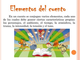 Elementos del cuento
En un cuento se conjugan varios elementos, cada uno
de los cuales debe poseer ciertas características propias:
los personajes, el ambiente, el tiempo, la atmósfera, la
trama, la intensidad, la tensión y el tono.
 