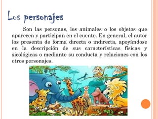 Los personajes
Son las personas, los animales o los objetos que
aparecen y participan en el cuento. En general, el autor
los presenta de forma directa o indirecta, apoyándose
en la descripción de sus características físicas y
sicológicas o mediante su conducta y relaciones con los
otros personajes.
 