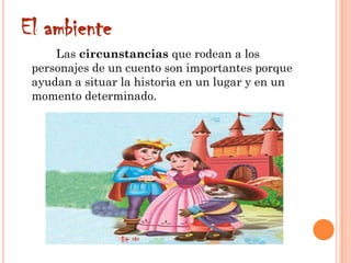 El ambiente
Las circunstancias que rodean a los
personajes de un cuento son importantes porque
ayudan a situar la historia en un lugar y en un
momento determinado.
 