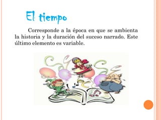 El tiempo
Corresponde a la época en que se ambienta
la historia y la duración del suceso narrado. Este
último elemento es variable.
 