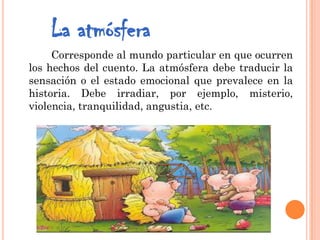 La atmósfera
Corresponde al mundo particular en que ocurren
los hechos del cuento. La atmósfera debe traducir la
sensación o el estado emocional que prevalece en la
historia. Debe irradiar, por ejemplo, misterio,
violencia, tranquilidad, angustia, etc.
 