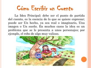 Cómo Escribir un Cuento
La Idea Principal: debe ser el punto de partida
del cuento, es la esencia de lo que se quiere expresar;
puede ser Un hecho, ya sea real o imaginario, Una
imagen o Un sueño. En muchos casos la idea es un
problema que se le presenta a unos personajes; por
ejemplo, el robo de algo muy valioso.
 