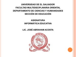 UNIVERSIDAD DE EL SALVADOR
FACULTAD MULTIDISCIPLINARIA ORIENTAL
DEPARTAMENTO DE CIENCIAS Y HUMANIDADES
SECCIÓN DE EDUCACIÓN
ASIGNATURA
INFORMÁTICA EDUCATIVA
LIC. JOSÉ ABRAHAM ACOSTA
 