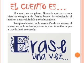 EL CUENTO ES…El cuento es un género literario que narra una
historia completa de forma breve, introduciendo el
asunto, desarrollándolo y concluyéndolo.
Aunque el cuento es la narración de un suceso, el
suceso no es lo único importante, sino también lo que
a través de él se enseña.
 