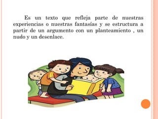 Es un texto que refleja parte de nuestras
experiencias o nuestras fantasías y se estructura a
partir de un argumento con un planteamiento , un
nudo y un desenlace.
 