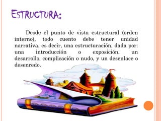 ESTRUCTURA:
Desde el punto de vista estructural (orden
interno), todo cuento debe tener unidad
narrativa, es decir, una estructuración, dada por:
una introducción o exposición, un
desarrollo, complicación o nudo, y un desenlace o
desenredo.
 