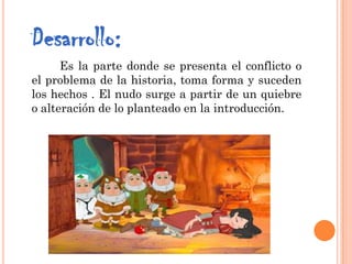 Desarrollo:
Es la parte donde se presenta el conflicto o
el problema de la historia, toma forma y suceden
los hechos . El nudo surge a partir de un quiebre
o alteración de lo planteado en la introducción.
 