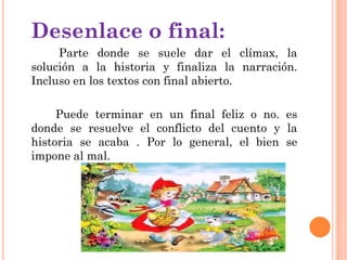 Desenlace o final:
Parte donde se suele dar el clímax, la
solución a la historia y finaliza la narración.
Incluso en los textos con final abierto.
Puede terminar en un final feliz o no. es
donde se resuelve el conflicto del cuento y la
historia se acaba . Por lo general, el bien se
impone al mal.
 
