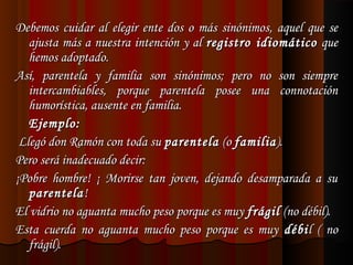 Debemos cuidar al elegir ente dos o más sinónimos, aquel que se
ajusta más a nuestra intención y al registro idiomático que
hemos adoptado.
Así, parentela y familia son sinónimos; pero no son siempre
intercambiables, porque parentela posee una connotación
humorística, ausente en familia.
Ejemplo:
 Llegó don Ramón con toda su parentela (o familia ).
Pero será inadecuado decir:
¡Pobre hombre! ¡ Morirse tan joven, dejando desamparada a su
parentela !
El vidrio no aguanta mucho peso porque es muy frágil (no débil).
Esta cuerda no aguanta mucho peso porque es muy débi l ( no
frágil).

 