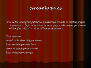 circunloquios

 Uno de los vicios principales de la prosa actual consiste en emplear grupos
de palabras en lugar de palabras únicas o grupos más simples que dicen lo
mismo. Con ello, el estilo se infla innecesariamente.
 
Y así, tenemos:
proceder a la detención por detener
hacer mención por mencionar
entrar en acción por intervenir
hacer entrega por entregar
 

 