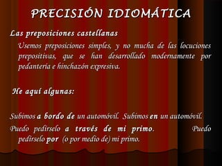 PRECISIÓN IDIOMÁTICA
Las preposiciones castellanas
Usemos preposiciones simples, y no mucha de las locuciones
prepositivas, que se han desarrollado modernamente por
pedantería e hinchazón expresiva.
 
He aquí algunas:
 
Subimos a bordo de un automóvil. Subimos en un automóvil.
Puedo pedírselo a través de mi primo .
Puedo
pedírselo por (o por medio de) mi primo.

 