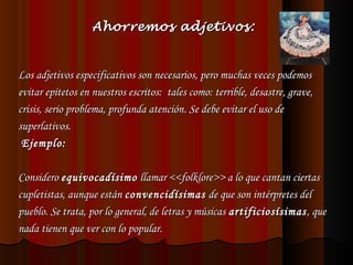 Ahorremos adjetivos:

Los adjetivos especificativos son necesarios, pero muchas veces podemos
evitar epítetos en nuestros escritos: tales como: terrible, desastre, grave,
crisis, serio problema, profunda atención. Se debe evitar el uso de
superlativos.
Ejemplo:
 
Considero equivocadísimo llamar <<folklore>> a lo que cantan ciertas
cupletistas, aunque están convencidísimas de que son intérpretes del
pueblo. Se trata, por lo general, de letras y músicas artificiosísimas , que
nada tienen que ver con lo popular.

 