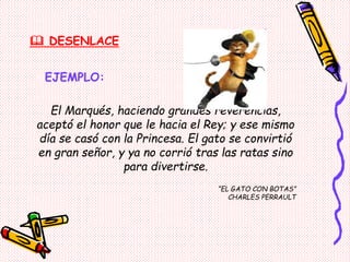  DESENLACE
EJEMPLO:
El Marqués, haciendo grandes reverencias,
aceptó el honor que le hacia el Rey; y ese mismo
día se casó con la Princesa. El gato se convirtió
en gran señor, y ya no corrió tras las ratas sino
para divertirse.
“EL GATO CON BOTAS”
CHARLES PERRAULT
 