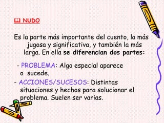  NUDO
Es la parte más importante del cuento, la más
jugosa y significativa, y también la más
larga. En ella se diferencian dos partes:
- PROBLEMA: Algo especial aparece
o sucede.
- ACCIONES/SUCESOS: Distintas
situaciones y hechos para solucionar el
problema. Suelen ser varias.
 