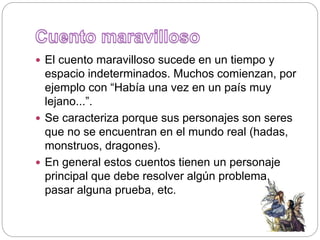  El cuento maravilloso sucede en un tiempo y
espacio indeterminados. Muchos comienzan, por
ejemplo con “Había una vez en un país muy
lejano...”.
 Se caracteriza porque sus personajes son seres
que no se encuentran en el mundo real (hadas,
monstruos, dragones).
 En general estos cuentos tienen un personaje
principal que debe resolver algún problema,
pasar alguna prueba, etc.
 