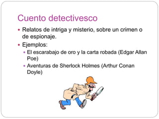Cuento detectivesco
 Relatos de intriga y misterio, sobre un crimen o
de espionaje.
 Ejemplos:
 El escarabajo de oro y la carta robada (Edgar Allan
Poe)
 Aventuras de Sherlock Holmes (Arthur Conan
Doyle)
 