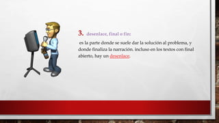 3. desenlace, final o fin: 
es la parte donde se suele dar la solución al problema, y 
donde finaliza la narración. incluso en los textos con final 
abierto, hay un desenlace. 
 