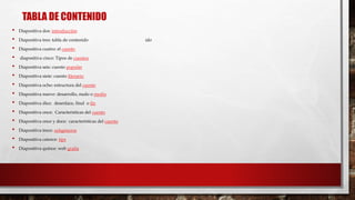 TABLA DE CONTENIDO 
• Diapositiva dos: introducción 
• Diapositiva tres: tabla de contenido ido 
• Diapositiva cuatro: el cuento 
• diapositiva cinco: Tipos de cuentos 
• Diapositiva seis: cuento popular 
• Diapositiva siete: cuento literario 
• Diapositiva ocho: estructura del cuento 
• Diapositiva nueve: desarrollo, nudo o medio 
• Diapositiva diez: desenlace, final o fin 
• Diapositiva once: Características del cuento 
• Diapositiva once y doce: características del cuento 
• Diapositiva trece: subgéneros 
• Diapositiva catorce: tips 
• Diapositiva quince: web grafía 
 